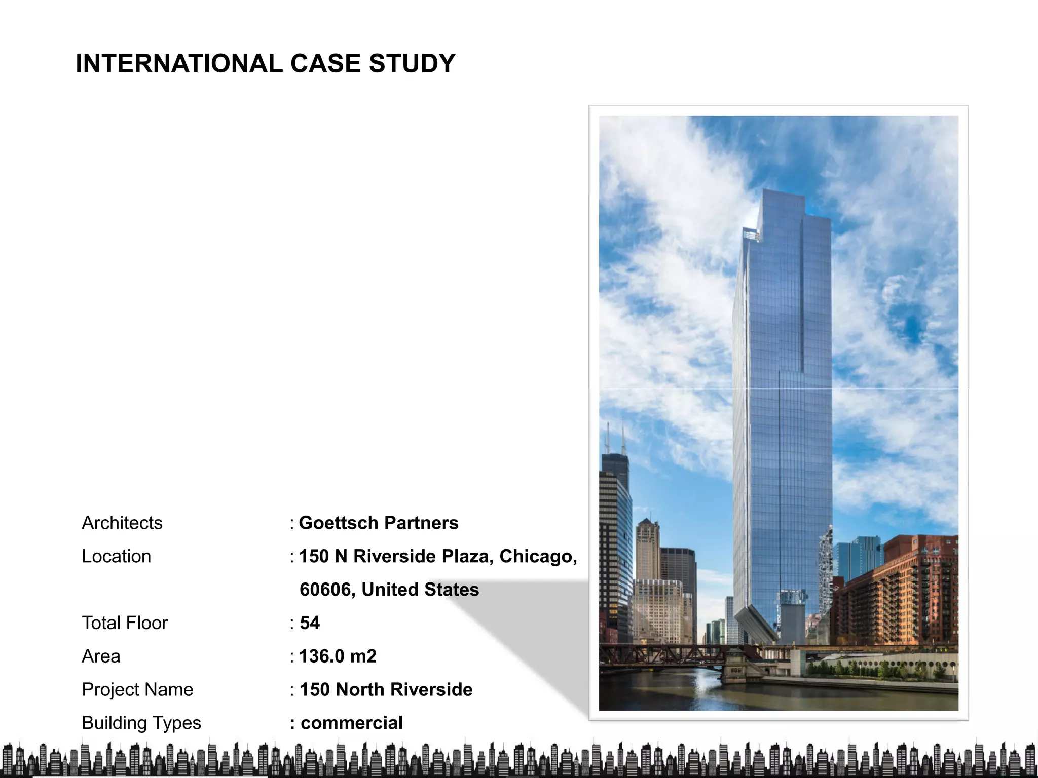 INTERNATIONAL CASE STUDY
Architects : Goettsch Partners
Location : 150 N Riverside Plaza, Chicago,
60606, United States60606, United States
Total Floor : 54
Area : 136.0 m2
Project Name : 150 North Riverside
Building Types : commercial
 