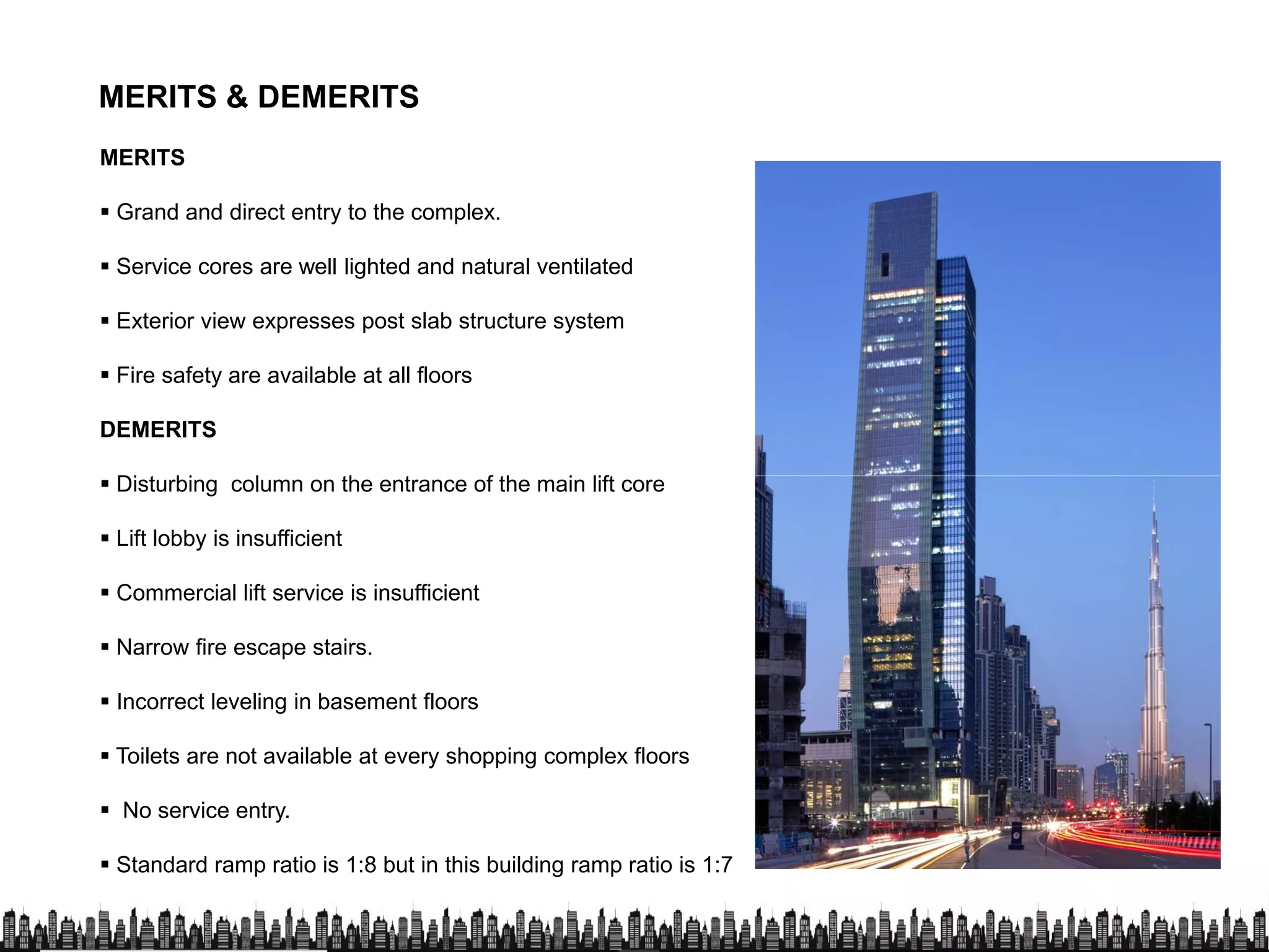 MERITS & DEMERITS
MERITS
 Grand and direct entry to the complex.
 Service cores are well lighted and natural ventilated
 Exterior view expresses post slab structure system
 Fire safety are available at all floors
DEMERITS
 Disturbing column on the entrance of the main lift core Disturbing column on the entrance of the main lift core
 Lift lobby is insufficient
 Commercial lift service is insufficient
 Narrow fire escape stairs.
 Incorrect leveling in basement floorsIncorrect leveling in basement floors
 Toilets are not available at every shopping complex floors
 No service entry.
 Standard ramp ratio is 1:8 but in this building ramp ratio is 1:7
 