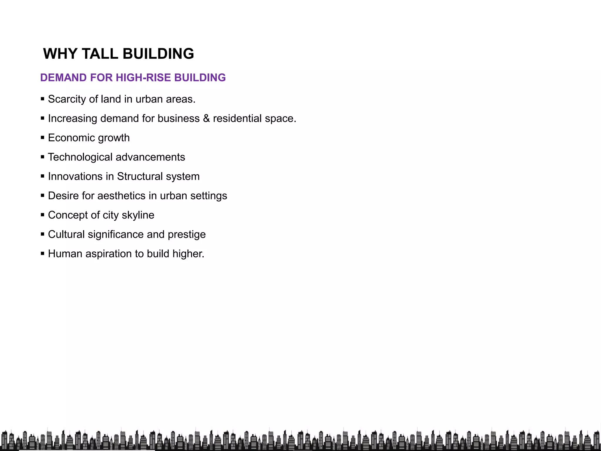 DEMAND FOR HIGH-RISE BUILDING
 Scarcity of land in urban areas.
 Increasing demand for business & residential space.
WHY TALL BUILDING
 Increasing demand for business & residential space.
 Economic growth
 Technological advancements
 Innovations in Structural system
 Desire for aesthetics in urban settings
 Concept of city skyline
 Cultural significance and prestige
 Human aspiration to build higher.
 