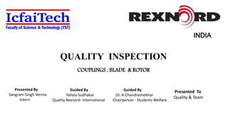 QUALITY INSPECTION
COUPLINGS , BLADE & ROTOR
INDIA
Presented By
Sangram Singh Verma
Intern
Guided By
Yallala Sudhakar
Quality Rexnord- International
Presented To
Quality & Team
Guided By
Dr. A.Chandrashekhar
Chairperson - Students Welfare
 