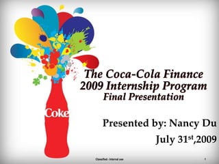 1 The Coca-Cola Finance2009 Internship ProgramFinal Presentation Presented by: Nancy Du July 31st,2009 Classified - Internal use 