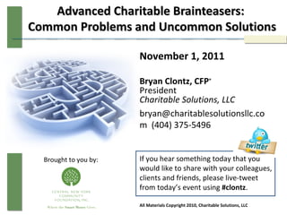 Advanced Charitable Brainteasers:  Common Problems and Uncommon Solutions November 1, 2011 Bryan Clontz, CFP ® President Charitable Solutions, LLC bryan@charitablesolutionsllc.com  (404) 375-5496 If you hear something today that you would like to share with your colleagues, clients and friends, please live-tweet from today’s event using  #clontz . All Materials Copyright 2010, Charitable Solutions, LLC Brought to you by: 