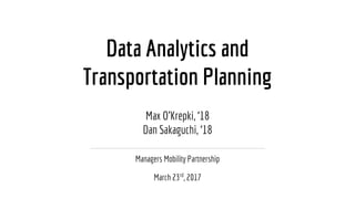 Data Analytics and
Transportation Planning
Managers Mobility Partnership
March 23rd
, 2017
Max O’Krepki, ‘18
Dan Sakaguchi, ‘18
 
