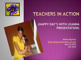 Teachers in Action   (Happy day’s with Leanna Presentation) Keisha Baptiste Keisha.Baptiste@knights.ucf.edu April 24,2010 EEX 4070   
