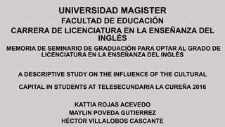 UNIVERSIDAD MAGISTER
FACULTAD DE EDUCACIÓN
CARRERA DE LICENCIATURA EN LA ENSEÑANZA DEL
INGLÉS
MEMORIA DE SEMINARIO DE GRADUACIÓN PARA OPTAR AL GRADO DE
LICENCIATURA EN LA ENSEÑANZA DEL INGLÉS
A DESCRIPTIVE STUDY ON THE INFLUENCE OF THE CULTURAL
CAPITAL IN STUDENTS AT TELESECUNDARIA LA CUREÑA 2016
KATTIA ROJAS ACEVEDO
MAYLIN POVEDA GUTIERREZ
HÉCTOR VILLALOBOS CASCANTE
 