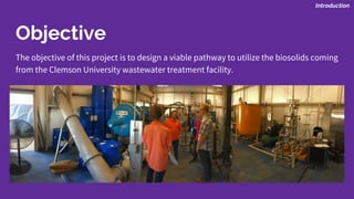 Objective
The objective of this project is to design a viable pathway to utilize the biosolids coming
from the Clemson University wastewater treatment facility.
Introduction
 