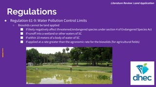 Regulations
Literature Review: Land Application
● Regulation 61-9: Water Pollution Control Limits
○ Biosolids cannot be land applied
■ If likely negatively affect threatened/endangered species under section 4 of Endangered Species Act
■ If runoff into a wetland or other waters of SC
■ If within 10 meters of a body of water of SC
■ If applied at a rate greater than the agronomic rate for the biosolids (for agricultural fields)
 