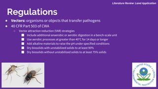 ● Vectors: organisms or objects that transfer pathogens
● 40 CFR Part 503 of CWA
○ Vector attraction reduction (VAR) strategies
■ Include additional anaerobic or aerobic digestion in a bench-scale unit
■ Use aerobic processes at greater than 40°C for 14 days or longer
■ Add alkaline materials to raise the pH under specified conditions
■ Dry biosolids with unstabilized solids to at least 90%
■ Dry biosolids without unstabilized solids to at least 75% solids
Literature Review: Land Application
Regulations
 