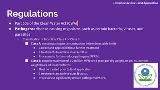 ● Part 503 of the Clean Water Act (CWA)
● Pathogens: disease-causing organisms, such as certain bacteria, viruses, and
parasites
○ Classification of biosolids: Class A or Class B
■ Class A: contain pathogen concentrations below detectable limits
● Can be land applied without further treatment
● 6 treatments to achieve class A status
● Processes to further reduce pathogens (PFRPs)
■ Class B: contain maximum of 1-2 million MPN per 4 gram per dry weight, or 100 mL per wet
weight basis, of fecal coliforms
● Must be treated prior to land application
● 3 treatments to achieve class B status
● Processes to significantly reduce pathogens (PSRPs)
Literature Review: Land Application
Regulations
 