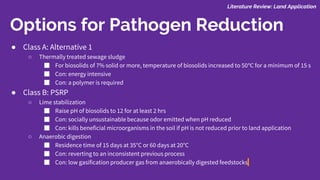 Options for Pathogen Reduction
● Class A: Alternative 1
○ Thermally treated sewage sludge
■ For biosolids of 7% solid or more, temperature of biosolids increased to 50℃ for a minimum of 15 s
■ Con: energy intensive
■ Con: a polymer is required
● Class B: PSRP
○ Lime stabilization
■ Raise pH of biosolids to 12 for at least 2 hrs
■ Con: socially unsustainable because odor emitted when pH reduced
■ Con: kills beneficial microorganisms in the soil if pH is not reduced prior to land application
○ Anaerobic digestion
■ Residence time of 15 days at 35°C or 60 days at 20°C
■ Con: reverting to an inconsistent previous process
■ Con: low gasification producer gas from anaerobically digested feedstocks
Literature Review: Land Application
 