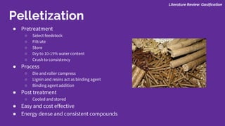 ● Pretreatment
○ Select feedstock
○ Filtrate
○ Store
○ Dry to 10-15% water content
○ Crush to consistency
● Process
○ Die and roller compress
○ Lignin and resins act as binding agent
○ Binding agent addition
● Post treatment
○ Cooled and stored
● Easy and cost effective
● Energy dense and consistent compounds
Pelletization
Literature Review: Gasification
 