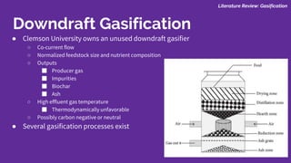 ● Clemson University owns an unused downdraft gasifier
○ Co-current flow
○ Normalized feedstock size and nutrient composition
○ Outputs
■ Producer gas
■ Impurities
■ Biochar
■ Ash
○ High effluent gas temperature
■ Thermodynamically unfavorable
○ Possibly carbon negative or neutral
● Several gasification processes exist
Literature Review: Gasification
Downdraft Gasification
 