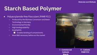 ● Polyacrylamide-free Flocculant (PAMf-FCC)
○ Produced by the Biomass Conversion and Water
Technology in Germany
○ Environmental friendly
○ High biodegradability
○ Amphiphilic
■ Enables binding of contaminants
○ More R&D necessary before on the market
Starch Based Polymer
Materials and Methods
II – Cationic
PAMf-FCC
I – Commercial
Cationic
Starch
 