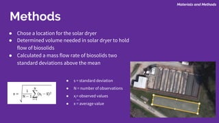 Methods
● Chose a location for the solar dryer
● Determined volume needed in solar dryer to hold
flow of biosolids
● Calculated a mass flow rate of biosolids two
standard deviations above the mean
Materials and Methods
● s = standard deviation
● N = number of observations
● xi= observed values
● x = average value
 