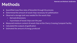 Methods
Materials and Methods: Gasification
● Quantified mass flow rates of biosolids through the process
● Determined the amount of wood chips necessary for pelletization
● Observed a storage tank was needed for the wood chips
○ Derived dimensions
○ 4 purchases of wood chips over the year
● Measured moisture content of wood chips at the Cherry Crossing Compost Facility
● Calculated the outputs of gasification
● Estimated the amount of energy produced
 