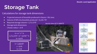 Storage Tank
Calculations for storage tank dimensions
● Projected amount of biosolids produced in future = 951 tons
● Volume of 90% dry biosolids produced = 8,135.7 ft3
● Required storage volume = 2,711.9 ft3
● Storage tank dimensions
Choose radius = 10 ft
V = π * r2 * h
2,711.9 ft3 = π * (10 ft)2 * h
h = 8.6 ft
Tank
Aerial view of CU WWTP
Results: Land Application
V = 2,828 ft3
r = 10 ft
h = 9 ft
 
