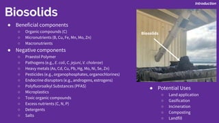 Biosolids
● Beneficial components
○ Organic compounds (C)
○ Micronutrients (B, Cu, Fe, Mn, Mo, Zn)
○ Macronutrients
● Negative components
○ Praestol Polymer
○ Pathogens (e.g., E. coli, C. jejuni, V. cholerae)
○ Heavy metals (As, Cd, Cu, Pb, Hg, Mo, Ni, Se, Zn)
○ Pesticides (e.g., organophosphates, organochlorines)
○ Endocrine disruptors (e.g., androgens, estrogens)
○ Polyfluoroalkyl Substances (PFAS)
○ Microplastics
○ Toxic organic compounds
○ Excess nutrients (C, N, P)
○ Detergents
○ Salts
● Potential Uses
○ Land application
○ Gasification
○ Incineration
○ Composting
○ Landfill
Introduction
Biosolids
 