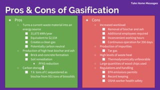 Take Home Messages
Pros & Cons of Gasification
● Pros
○ Turns a current waste material into an
energy source
■ 31,675 kWh/year
■ Equivalent to $2,534
■ Creates a clean gas
■ Potentially carbon neutral
○ Production of high heat biochar and ash
■ Brick and concrete formation
■ Soil remediation
● PFAS reduction
○ Carbon storage
■ 7.6 tons of C sequestered as
biochar from 951 tons of biosolids
● Cons
○ Increased workload
■ Removal of biochar and ash
■ Additional employees required
■ Inconvenient working hours
■ Continuous operation for 350 days
○ Production of impurities
■ Tar gas
○ High levels of waste heat
■ Thermodynamically unfavorable
○ Large quantities of wood chips used
○ Regulations and handling
■ EPA emissions permits
■ Record keeping
■ OSHA worker health safety
 