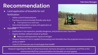 Take Home Messages
Recommendation
● Land application of biosolids for soil
fertilization
○ Utilize a starch based polymer
○ Purchase an environmentally friendly solar dryer
■ Train operator to run solar dryer
○ Store dried biosolids in a tank until application at
Simpson Research Farm● Rational
○ Gasification is too expensive, possibly dangerous, and produces toxic impurities
○ Organic fertilizer utilized instead of synthetic
■ Reduces anthropocentric inputs of nitrogen
○ Simpson Research Farm is capable of processing more biosolids than the projected amount produced
at the CU WWTP
○ Costs $7,570 more per year to land apply than landfill
Research regarding the effects of pharmaceuticals, hormone disruptors, microplastics and PFAs on the
environment MUST be conducted before the biosolids are land applied.
 