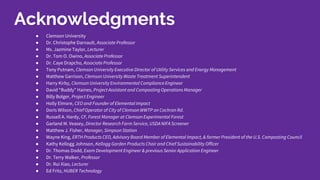 ● Clemson University
● Dr. Christophe Darnault, Associate Professor
● Ms. Jazmine Taylor, Lecturer
● Dr. Tom O. Owino, Associate Professor
● Dr. Caye Drapcho, Associate Professor
● Tony Putnam, Clemson University Executive Director of Utility Services and Energy Management
● Matthew Garrison, Clemson University Waste Treatment Superintendent
● Harry Kirby, Clemson University Environmental ComplianceEngineer
● David “Buddy” Haines, Project Assistant and Composting Operations Manager
● Billy Bolger, Project Engineer
● Holly Elmore, CEO and Founder of Elemental Impact
● Doris Wilson, Chief Operator of City of ClemsonWWTP on Cochran Rd.
● Russell A. Hardy, CF, Forest Manager at Clemson Experimental Forest
● Garland M. Veasey, Director Research Farm Service, USDA NIFA Screener
● Matthew J. Fisher, Manager, Simpson Station
● Wayne King, ERTH Products CEO, Advisory Board Member of Elemental Impact, & former President of the U.S. Composting Council
● Kathy Kellogg Johnson, Kellogg Garden Products Chair and Chief Sustainability Officer
● Dr. Thomas Dodd, Exam Development Engineer & previous Senior Application Engineer
● Dr. Terry Walker, Professor
● Dr. Rui Xiao, Lecturer
● Ed Fritz, HUBER Technology
Acknowledgments
 