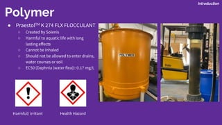 Polymer
Introduction
● PraestolTM K 274 FLX FLOCCULANT
○ Created by Solenis
○ Harmful to aquatic life with long
lasting effects
○ Cannot be inhaled
○ Should not be allowed to enter drains,
water courses or soil
○ EC50 (Daphnia (water flea)): 0.17 mg/L
Harmful/ irritant Health Hazard
 