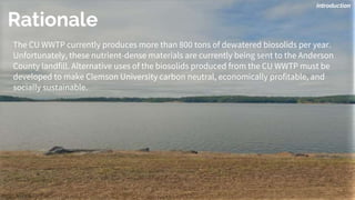 The CU WWTP currently produces more than 800 tons of dewatered biosolids per year.
Unfortunately, these nutrient-dense materials are currently being sent to the Anderson
County landfill. Alternative uses of the biosolids produced from the CU WWTP must be
developed to make Clemson University carbon neutral, economically profitable, and
socially sustainable.
Introduction
Rationale
 