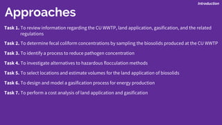 Task 1. To review information regarding the CU WWTP, land application, gasification, and the related
regulations
Task 2. To determine fecal coliform concentrations by sampling the biosolids produced at the CU WWTP
Task 3. To identify a process to reduce pathogen concentration
Task 4. To investigate alternatives to hazardous flocculation methods
Task 5. To select locations and estimate volumes for the land application of biosolids
Task 6. To design and model a gasification process for energy production
Task 7. To perform a cost analysis of land application and gasification
Introduction
Approaches
 