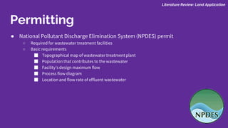 Permitting
● National Pollutant Discharge Elimination System (NPDES) permit
○ Required for wastewater treatment facilities
○ Basic requirements
■ Topographical map of wastewater treatment plant
■ Population that contributes to the wastewater
■ Facility’s design maximum flow
■ Process flow diagram
■ Location and flow rate of effluent wastewater
Literature Review: Land Application
 