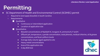 Permitting
● SC Department of Health and Environmental Control (SCDHEC) permit
○ Required to land apply biosolids in South Carolina
○ Requirements
■ Qualitative
● Continuous or intermittent application
● Location of application size
■ Quantitative
● Biosolid concentrations of Kjeldahl N, inorganic N, ammonia N, P and K
● Effluent pH, temperature, cyanide concentration, total phenols, residual chlorine, oil & grease
concentrations, and fecal coliform levels
● Average daily volume (gpd) applied to site
● Heavy metal concentrations
● Area of the application site
● 5-day BOD test
Literature Review: Land Application
 