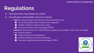 ● Part 503 of the Clean Water Act (CWA)
● Classification of biosolids: Class A or Class B
○ Class A: contain pathogen concentrations below detectable limits
■ Can be land applied without further vector regulation
■ Multiple methods to achieve class A status
■ Processes to further reduce pathogens (PFRPs)
○ Class B: contain maximum of 1-2 million MPN per 4 gram per dry weight, or 100 mL per wet weight
basis, of fecal coliforms
■ Requires further vector regulations
■ Multiple methods to achieve class B status
■ Processes to significantly reduce pathogens (PSRPs)
Literature Review: Land Application
Regulations
 