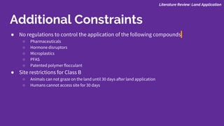 Literature Review: Land Application
Additional Constraints
● No regulations to control the application of the following compounds
○ Pharmaceuticals
○ Hormone disruptors
○ Microplastics
○ PFAS
○ Patented polymer flocculant
● Site restrictions for Class B
○ Animals can not graze on the land until 30 days after land application
○ Humans cannot access site for 30 days
 
