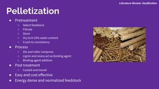 ● Pretreatment
○ Select feedstock
○ Filtrate
○ Store
○ Dry to 8-10% water content
○ Crush to consistency
● Process
○ Die and roller compress
○ Lignin and resins act as binding agent
○ Binding agent addition
● Post treatment
○ Cooled and stored
● Easy and cost effective
● Energy dense and normalized feedstock
Pelletization
Literature Review: Gasification
 
