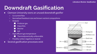 ● Clemson University owns an unused downdraft gasifier
○ Co-current flow
○ Normalized feedstock size and known nutrient compositions
○ Outputs
■ Producer gas
■ Impurities
■ Biochar
■ Ash
○ High effluent gas temperature
■ Thermodynamically unfavorable
○ Possibly carbon negative or neutral
● Several gasification processes exist
Literature Review: Gasification
Downdraft Gasification
 