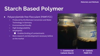 ● Polyacrylamide-free Flocculant (PAMf-FCC)
○ Produced by the Biomass Conversion and Water
Technology in Germany
○ Environmental friendly
○ High biodegradability
○ Amphiphilic
■ Enables binding of contaminants
○ More research and development necessary before
on the market
Starch Based Polymer
Materials and Methods
II – Cationic
PAMf-FCC
I – Commercial
Cationic Starch
 