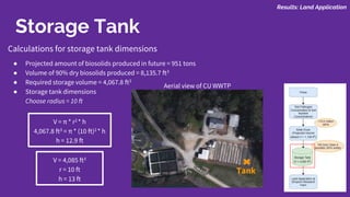 Storage Tank
Calculations for storage tank dimensions
● Projected amount of biosolids produced in future = 951 tons
● Volume of 90% dry biosolids produced = 8,135.7 ft3
● Required storage volume = 4,067.8 ft3
● Storage tank dimensions
Choose radius = 10 ft
V = π * r2 * h
4,067.8 ft3 = π * (10 ft)2 * h
h = 12.9 ft
Tank
Aerial view of CU WWTP
Results: Land Application
V = 4,085 ft3
r = 10 ft
h = 13 ft
 