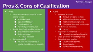 Take Home Messages
Pros & Cons of Gasification
● Pros
○ Turns a current waste material into an
energy source
■ 31,675 kWh/year
■ Equivalent to $2,534
■ Creates a clean gas
■ Potentially carbon neutral
○ Production of high heat biochar and ash
■ Brick and concrete formation
■ Soil remediation
● PFAS reduction
○ Carbon storage
■ 7.6 tons of C sequestered as
biochar from 951 tons of biosolids
● Cons
○ Increased workload
■ Removal of biochar and ash
■ Additional employees required
■ Inconvenient working hours
■ Continuous operation for 350 days
○ Production of impurities
■ Tar gas
○ High levels of waste heat
■ Thermodynamically unfavorable
○ Large quantities of wood chips used
○ Regulations and handling
■ EPA emissions permits
■ Record keeping
■ OSHA worker health safety
 