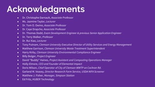 ● Dr. Christophe Darnault, Associate Professor
● Ms. Jazmine Taylor, Lecturer
● Dr. Tom O. Owino, Associate Professor
● Dr. Caye Drapcho, Associate Professor
● Dr. Thomas Dodd, Exam Development Engineer & previous Senior Application Engineer
● Dr. Terry Walker, Professor
● Dr. Rui Xiao, Lecturer
● Tony Putnam, Clemson University Executive Director of Utility Services and Energy Management
● Matthew Garrison, Clemson University Waste Treatment Superintendent
● Harry Kirby, Clemson University Environmental Compliance Engineer
● Billy Bolger, Project Engineer
● David “Buddy” Haines, Project Assistant and Composting Operations Manager
● Holly Elmore, CEO and Founder of Elemental Impact
● Doris Wilson, Chief Operator of City of Clemson WWTP on Cochran Rd.
● Garland M. Veasey, Director Research Farm Service, USDA NIFA Screener
● Matthew J. Fisher, Manager, Simpson Station
● Ed Fritz, HUBER Technology
Acknowledgments
 