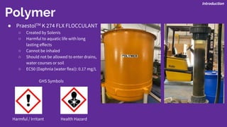 Polymer
Introduction
● PraestolTM K 274 FLX FLOCCULANT
○ Created by Solenis
○ Harmful to aquatic life with long
lasting effects
○ Cannot be inhaled
○ Should not be allowed to enter drains,
water courses or soil
○ EC50 (Daphnia (water flea)): 0.17 mg/L
GHS Symbols
Harmful / Irritant Health Hazard
 