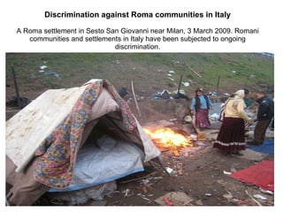 Discrimination against Roma communities in Italy A Roma settlement in Sesto San Giovanni near Milan, 3 March 2009. Romani communities and settlements in Italy have been subjected to ongoing discrimination. 