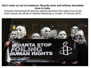 Don’t mine us out of existence: Bauxite mine and refinery devastate lives in India  Amnesty International UK activists wearing aluminium foil masks at an AI UK action outside the offices of Vedanta Resources in London, 9 February 2010.  
