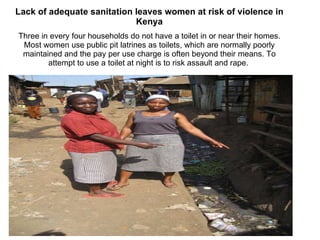 Lack of adequate sanitation leaves women at risk of violence in Kenya Three in every four households do not have a toilet in or near their homes. Most women use public pit latrines as toilets, which are normally poorly maintained and the pay per use charge is often beyond their means. To attempt to use a toilet at night is to risk assault and rape.  