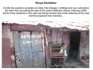 Kenya Sanitation A child sits outside a privately run toilet, that charges 3 shillings per use, built above the drain that runs along the side of the road in Mathare, Kenya, February 2009. Some of the residents in this area are facing eviction due to the widening of the road and the proposed river evictions.  
