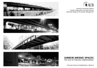 [UNDER] BRIDGE SPACES
THE CASE OF YEREVAN [UNDER] BRIDGE
Final Year Project | Kristelle Boulos | 06.05.14
American University of Beirut
Faculty of Agriculture and Food Sciences
Landscape Design and Ecosystem Management
 