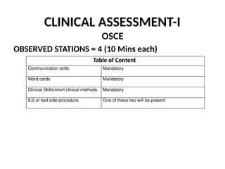CLINICAL ASSESSMENT-I
OSCE
OBSERVED STATIONS = 4 (10 Mins each)
Table of Content
Communication skills Mandatory
Ward cards Mandatory
Clinical Skills/short clinical methods. Mandatory
ILS or bed side procedure. One of these two will be present
 