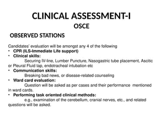 CLINICAL ASSESSMENT-I
OSCE
OBSERVED STATIONS
Candidates’ evaluation will be amongst any 4 of the following
• CPR (ILS-Immediate Life support)
• Clinical skills:
Securing IV-line, Lumber Puncture, Nasogastric tube placement, Ascitic
or Pleural Fluid tap, endotracheal intubation etc
• Communication skills:
Breaking bad news, or disease-related counseling
• Ward card evaluation:
Question will be asked as per cases and their performance mentioned
in ward cards.
• Performing task oriented clinical methods:
e.g., examination of the cerebellum, cranial nerves, etc., and related
questions will be asked.
 