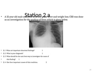 24
Station 2 a
• A 32 year old male admitted with low grade fever and weight loss. CXR was done
as an investigation for the workup of fever, which is given below.
• Q. 1 What are important abnormal findings? 1
• Q. 2 What is your diagnosis? 1
• Q. 3 What should be the next best step to investigate the cause of
• this finding? 1
• Q .4 Give four important causes of this condition. 2
 