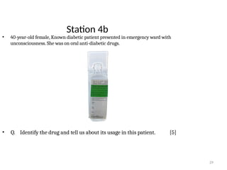 29
Station 4b
• 40-year-old female, Known diabetic patient presented in emergency ward with
unconsciousness. She was on oral anti-diabetic drugs.
• Q. Identify the drug and tell us about its usage in this patient. [5]
 