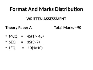 Format And Marks Distribution
WRITTEN ASSESSMENT
Theory Paper A Total Marks =90
• MCQ = 45(1 × 45)
• SEQ = 35(5×7)
• LEQ = 10(1×10)
 