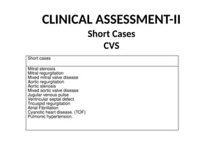 CLINICAL ASSESSMENT-II
Short Cases
CVS
Short cases
Mitral stenosis
Mitral regurgitation
Mixed mitral valve disease
Aortic regurgitation
Aortic stenosis
Mixed aortic valve disease
Jugular venous pulse
Ventricular septal defect
Tricuspid regurgitation
Atrial Fibrillation
Cyanotic heart disease. (TOF)
Pulmonic hypertension.
 