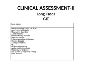 CLINICAL ASSESSMENT-II
Long Cases
GIT
Long cases
Decompensated (child’s A, B, C)
Auto immune Hepatitis
Obstructive Jaundice
Acute Hepatitis
Primary Biliary cirrhosis
Wilsons disease
Inflammatory bowel disease
Coeliac disease
Acute pancreatitis
HCC
Other malignancies
Abdominal tuberculosis
Upper/lower GI bleed
IBD (Crohn’s, ulcerative colitis)
Liver abscess
 